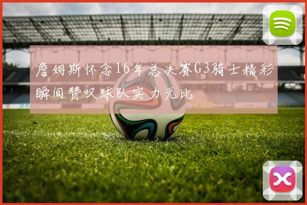 詹姆斯怀念16年总决赛G3骑士精彩瞬间赞叹球队实力无比