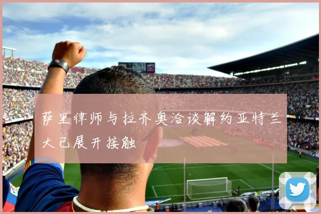 萨里律师与拉齐奥洽谈解约亚特兰大已展开接触