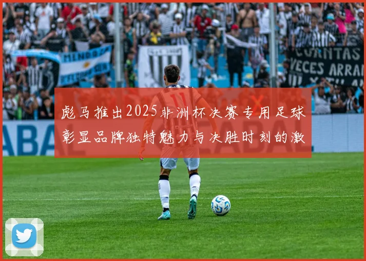 彪马推出2025非洲杯决赛专用足球彰显品牌独特魅力与决胜时刻的激情