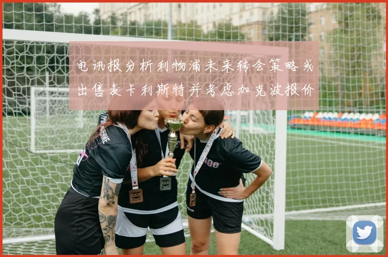 电讯报分析利物浦未来转会策略或出售麦卡利斯特并考虑加克波报价