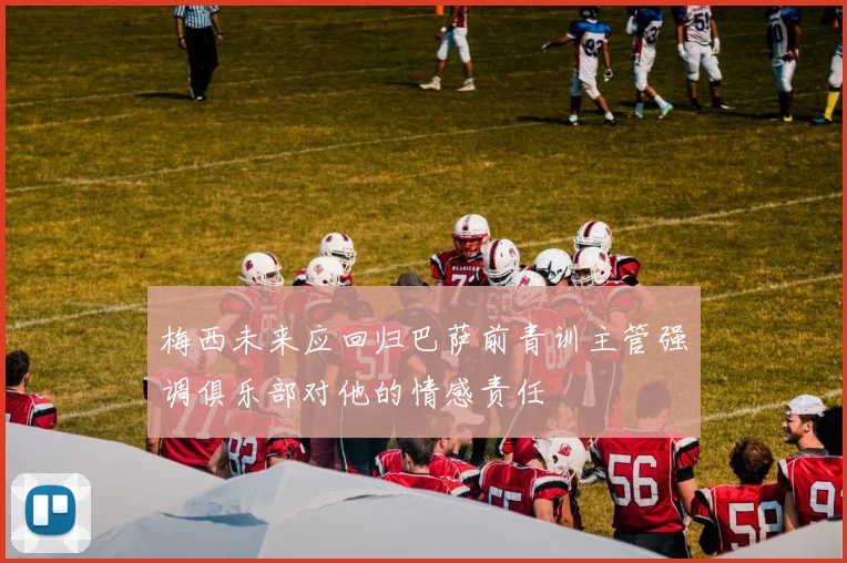 梅西未来应回归巴萨前青训主管强调俱乐部对他的情感责任