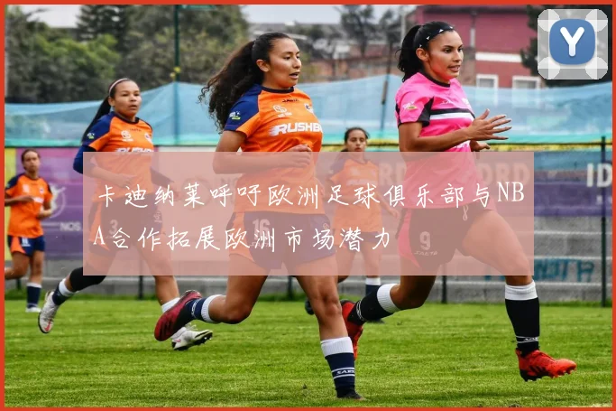 卡迪纳莱呼吁欧洲足球俱乐部与NBA合作拓展欧洲市场潜力