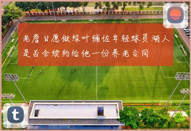 老詹甘愿做绿叶辅佐年轻球员湖人是否会续约给他一份养老合同