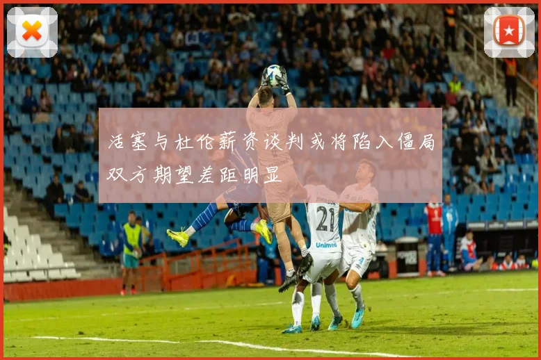 活塞与杜伦薪资谈判或将陷入僵局双方期望差距明显