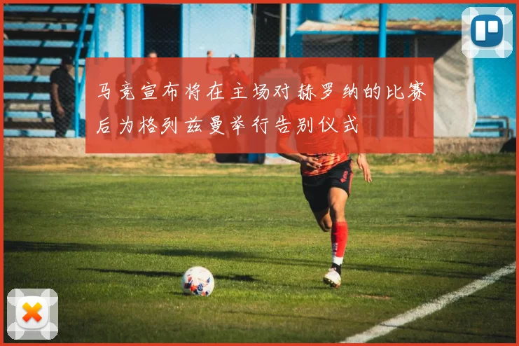 马竞宣布将在主场对赫罗纳的比赛后为格列兹曼举行告别仪式