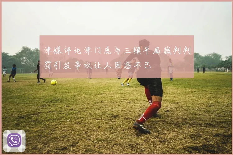 津媒评论津门虎与三镇平局裁判判罚引发争议让人困惑不已