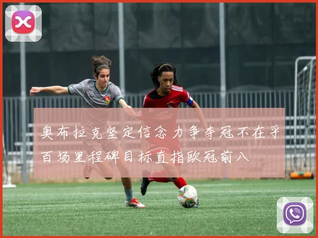 奥布拉克坚定信念力争夺冠不在乎百场里程碑目标直指欧冠前八